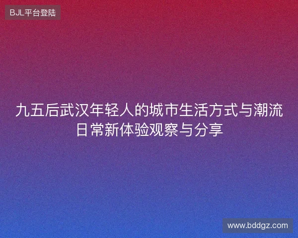 九五后武汉年轻人的城市生活方式与潮流日常新体验观察与分享