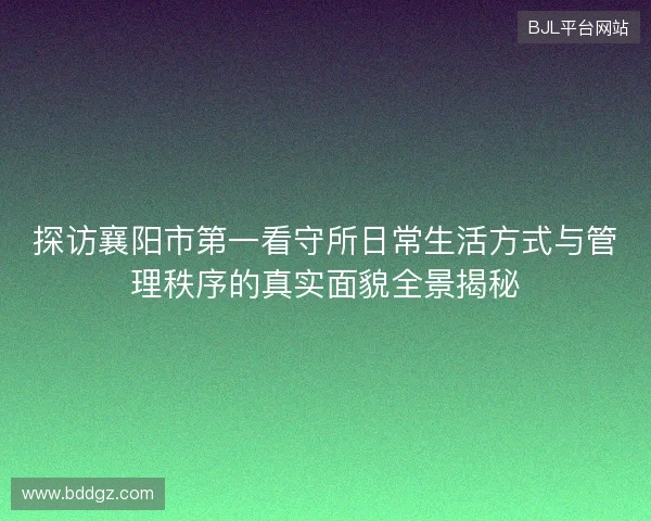 探访襄阳市第一看守所日常生活方式与管理秩序的真实面貌全景揭秘